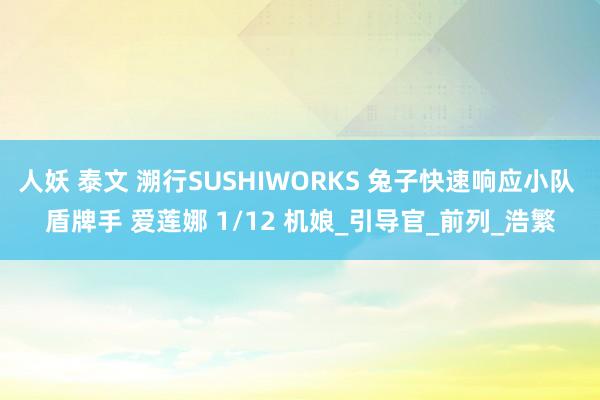 人妖 泰文 溯行SUSHIWORKS 兔子快速响应小队 盾牌手 爱莲娜 1/12 机娘_引导官_前列_浩繁