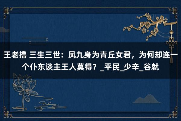 王老撸 三生三世：凤九身为青丘女君，为何却连一个仆东谈主王人莫得？_平民_少辛_谷就