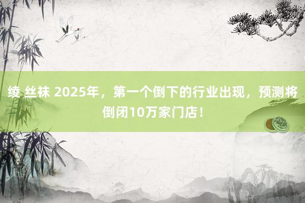 绫 丝袜 2025年，第一个倒下的行业出现，预测将倒闭10万家门店！