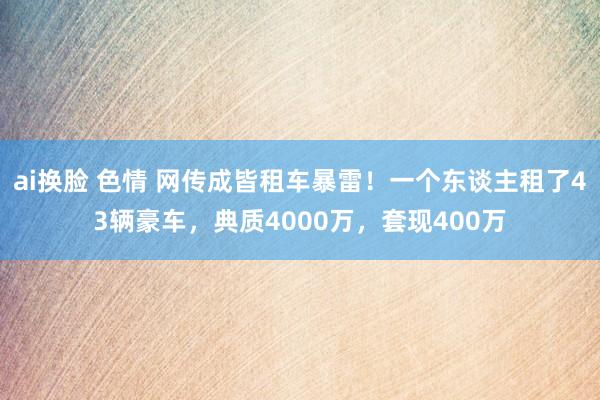 ai换脸 色情 网传成皆租车暴雷！一个东谈主租了43辆豪车，典质4000万，套现400万