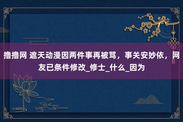 撸撸网 遮天动漫因两件事再被骂，事关安妙依，网友已条件修改_修士_什么_因为