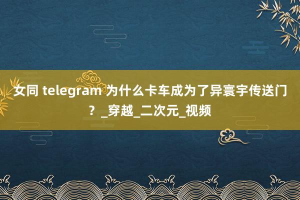 女同 telegram 为什么卡车成为了异寰宇传送门？_穿越_二次元_视频