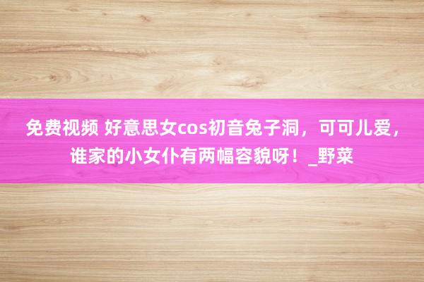 免费视频 好意思女cos初音兔子洞，可可儿爱，谁家的小女仆有两幅容貌呀！_野菜