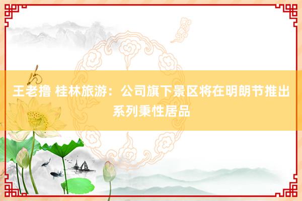 王老撸 桂林旅游：公司旗下景区将在明朗节推出系列秉性居品