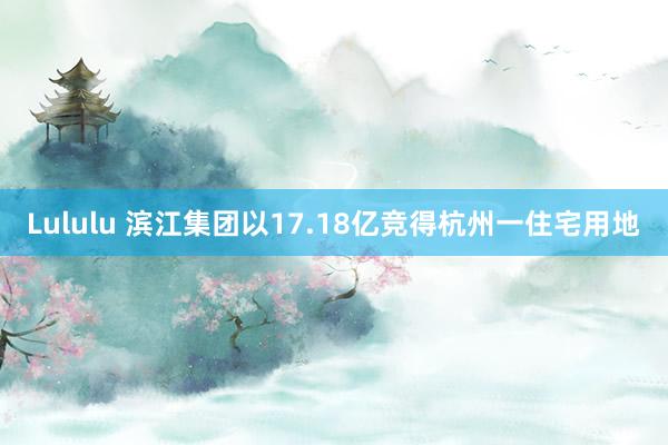 Lululu 滨江集团以17.18亿竞得杭州一住宅用地
