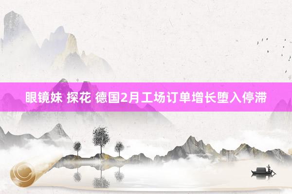 眼镜妹 探花 德国2月工场订单增长堕入停滞