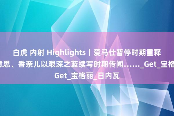 白虎 内射 Highlights丨爱马仕暂停时期重释当下之好意思、香奈儿以艰深之蓝续写时期传闻…..._Get_宝格丽_日内瓦
