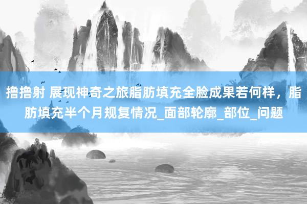 撸撸射 展现神奇之旅脂肪填充全脸成果若何样，脂肪填充半个月规复情况_面部轮廓_部位_问题