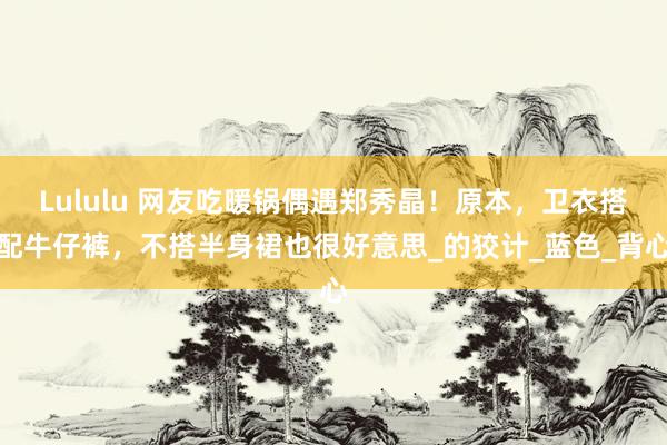 Lululu 网友吃暖锅偶遇郑秀晶！原本，卫衣搭配牛仔裤，不搭半身裙也很好意思_的狡计_蓝色_背心