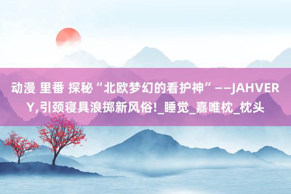 动漫 里番 探秘“北欧梦幻的看护神”——JAHVERY，引颈寝具浪掷新风俗!_睡觉_嘉唯枕_枕头
