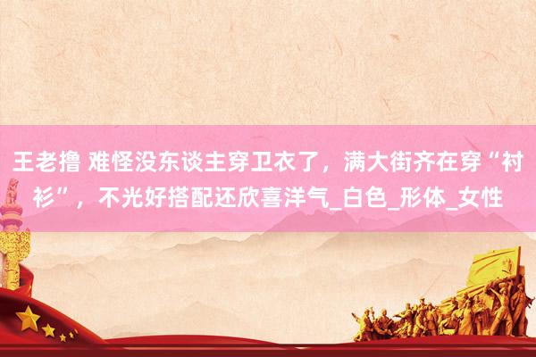 王老撸 难怪没东谈主穿卫衣了，满大街齐在穿“衬衫”，不光好搭配还欣喜洋气_白色_形体_女性