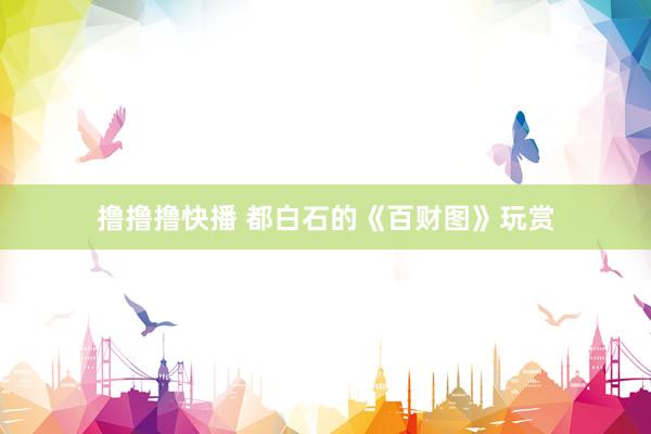 撸撸撸快播 都白石的《百财图》玩赏