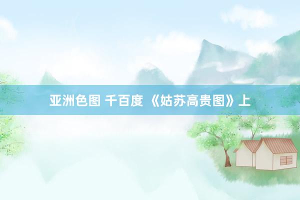 亚洲色图 千百度 《姑苏高贵图》上
