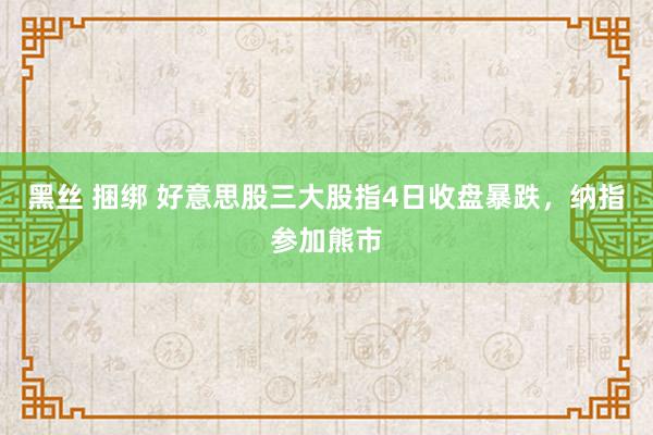 黑丝 捆绑 好意思股三大股指4日收盘暴跌，纳指参加熊市