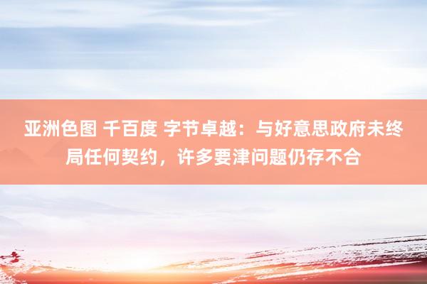 亚洲色图 千百度 字节卓越：与好意思政府未终局任何契约，许多要津问题仍存不合