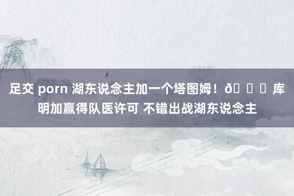 足交 porn 湖东说念主加一个塔图姆！🙈库明加赢得队医许可 不错出战湖东说念主