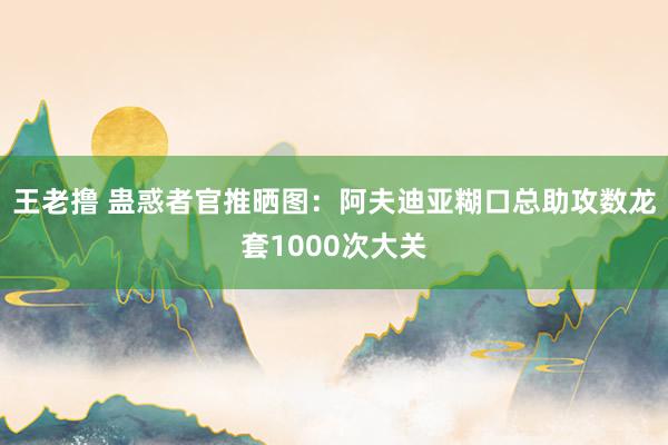王老撸 蛊惑者官推晒图：阿夫迪亚糊口总助攻数龙套1000次大关