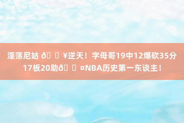 淫荡尼姑 💥逆天！字母哥19中12爆砍35分17板20助😤NBA历史第一东谈主！