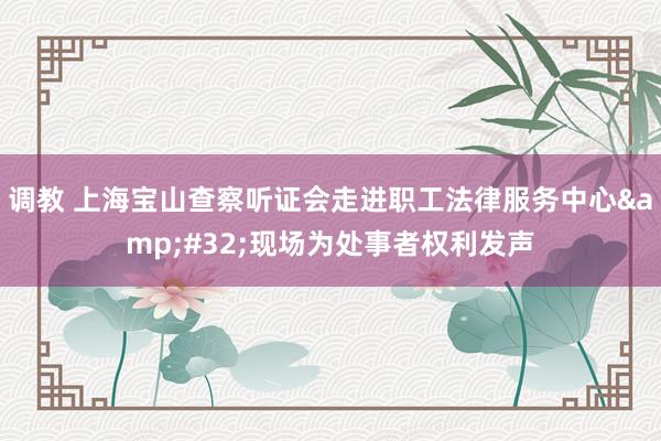 调教 上海宝山查察听证会走进职工法律服务中心&#32;现场为处事者权利发声