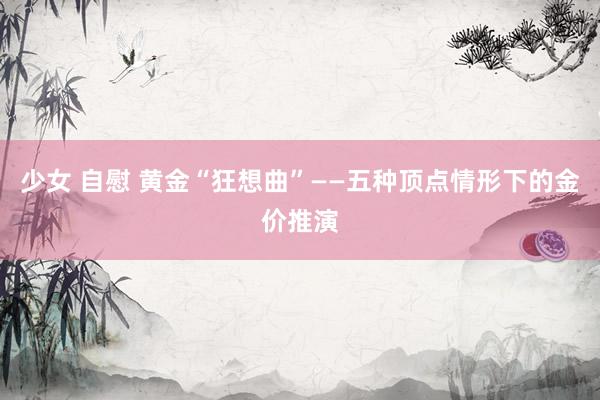 少女 自慰 黄金“狂想曲”——五种顶点情形下的金价推演