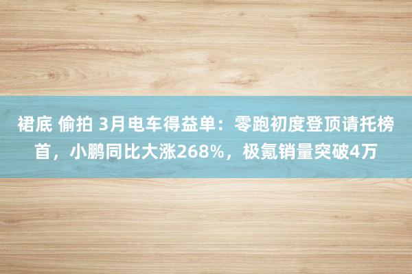 裙底 偷拍 3月电车得益单：零跑初度登顶请托榜首，小鹏同比大涨268%，极氪销量突破4万