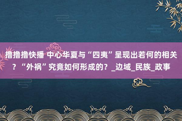 撸撸撸快播 中心华夏与“四夷”呈现出若何的相关？“外祸”究竟如何形成的？_边域_民族_政事