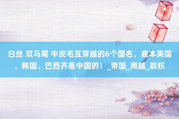 白丝 双马尾 中皮毛互穿越的6个国名，底本英国、韩国、巴西齐是中国的！_帝国_南越_政权