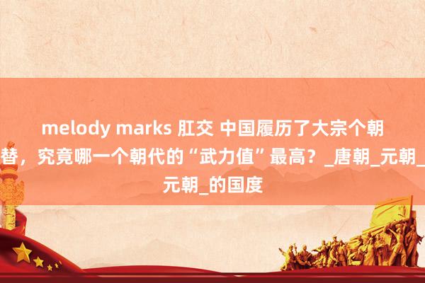 melody marks 肛交 中国履历了大宗个朝代的更替，究竟哪一个朝代的“武力值”最高？_唐朝_元朝_的国度