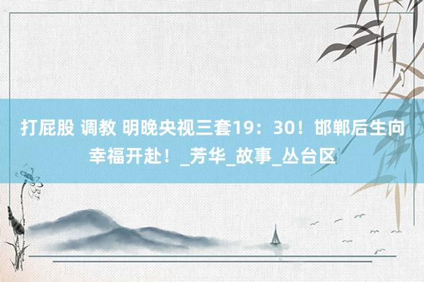 打屁股 调教 明晚央视三套19：30！邯郸后生向幸福开赴！_芳华_故事_丛台区
