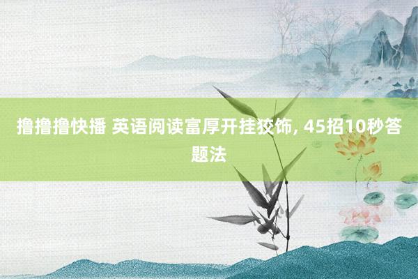 撸撸撸快播 英语阅读富厚开挂狡饰， 45招10秒答题法