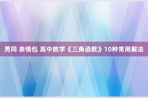 男同 表情包 高中数学《三角函数》10种常用解法
