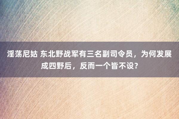 淫荡尼姑 东北野战军有三名副司令员，为何发展成四野后，反而一个皆不设？