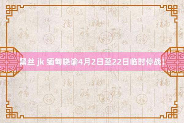黑丝 jk 缅甸晓谕4月2日至22日临时停战！
