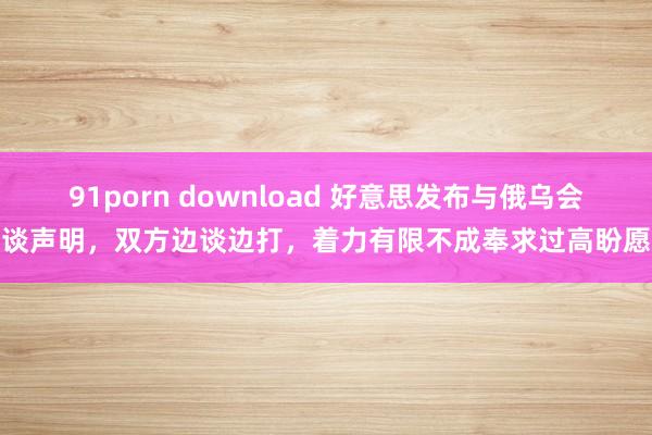 91porn download 好意思发布与俄乌会谈声明，双方边谈边打，着力有限不成奉求过高盼愿