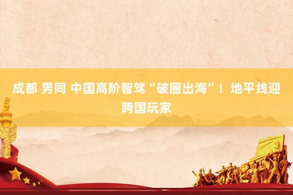 成都 男同 中国高阶智驾“破圈出海”！地平线迎跨国玩家
