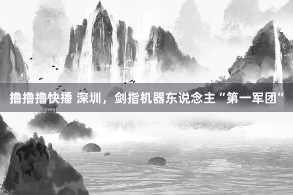撸撸撸快播 深圳，剑指机器东说念主“第一军团”