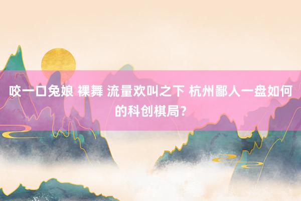 咬一口兔娘 裸舞 流量欢叫之下 杭州鄙人一盘如何的科创棋局？