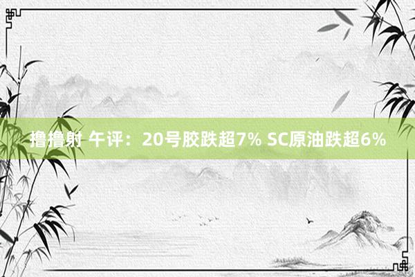 撸撸射 午评：20号胶跌超7% SC原油跌超6%
