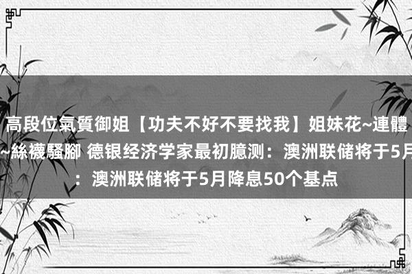 高段位氣質御姐【功夫不好不要找我】姐妹花~連體絲襪~大奶晃動~絲襪騷腳 德银经济学家最初臆测：澳洲联储将于5月降息50个基点