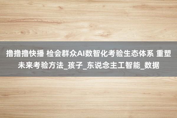 撸撸撸快播 检会群众AI数智化考验生态体系 重塑未来考验方法_孩子_东说念主工智能_数据