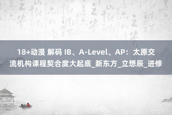 18+动漫 解码 IB、A-Level、AP：太原交流机构课程契合度大起底_新东方_立想辰_进修