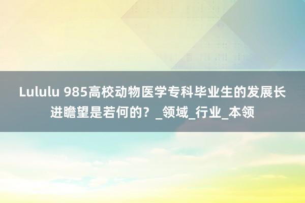 Lululu 985高校动物医学专科毕业生的发展长进瞻望是若何的？_领域_行业_本领