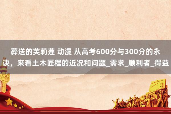 葬送的芙莉莲 动漫 从高考600分与300分的永诀，来看土木匠程的近况和问题_需求_顺利者_得益