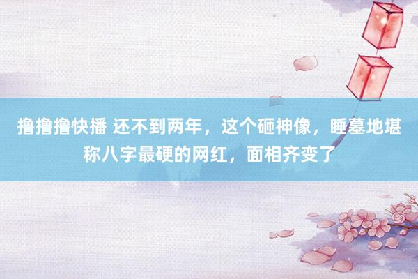 撸撸撸快播 还不到两年，这个砸神像，睡墓地堪称八字最硬的网红，面相齐变了