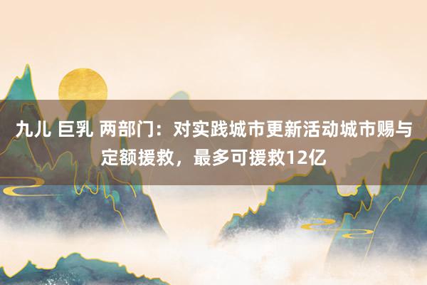 九儿 巨乳 两部门：对实践城市更新活动城市赐与定额援救，最多可援救12亿