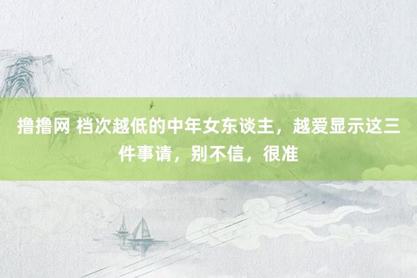 撸撸网 档次越低的中年女东谈主，越爱显示这三件事请，别不信，很准
