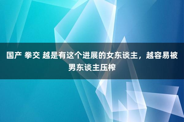 国产 拳交 越是有这个进展的女东谈主，越容易被男东谈主压榨