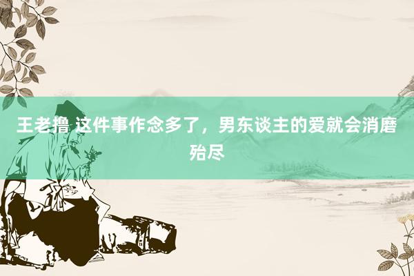 王老撸 这件事作念多了，男东谈主的爱就会消磨殆尽