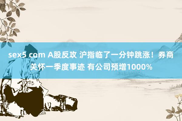 sex5 com A股反攻 沪指临了一分钟跳涨！券商关怀一季度事迹 有公司预增1000%