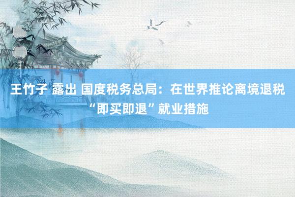 王竹子 露出 国度税务总局：在世界推论离境退税“即买即退”就业措施